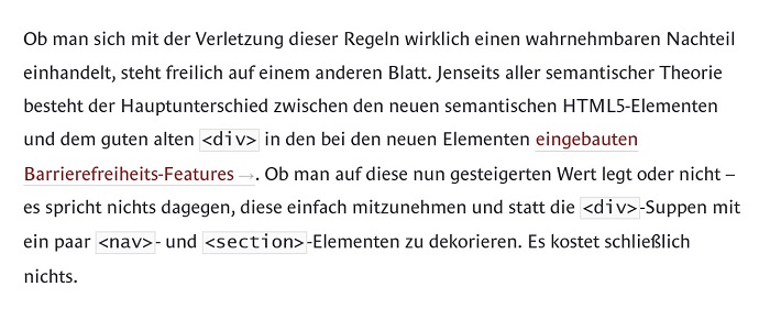 Zitat: “ Ob man sich mit der Verletzung dieser Regeln wirklich einen wahrnehmbaren Nachteil einhandelt, steht freilich auf einem anderen Blatt. Jenseits aller semantischer Theorie besteht der Hauptunterschied zwischen den neuen semantischen HTML5-Elementen und dem guten alten <div> in den bei den neuen Elementen eingebauten Barrierefreiheits-Features →. Ob man auf diese nun gesteigerten Wert legt oder nicht - es spricht nichts dagegen, diese einfach mitzunehmen und statt die <div>-Suppen mit ein paar <nav>- und <section>-Elementen zu dekorieren. Es kostet schließlich nichts.“